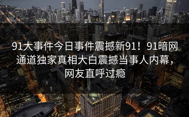 91大事件今日事件震撼新91！91暗网通道独家真相大白震撼当事人内幕，网友直呼过瘾