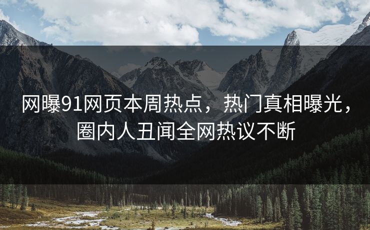 网曝91网页本周热点，热门真相曝光，圈内人丑闻全网热议不断