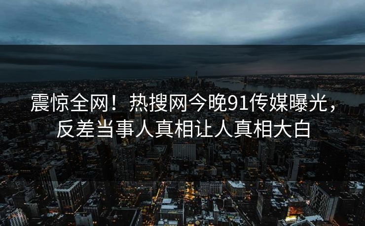 震惊全网！热搜网今晚91传媒曝光，反差当事人真相让人真相大白