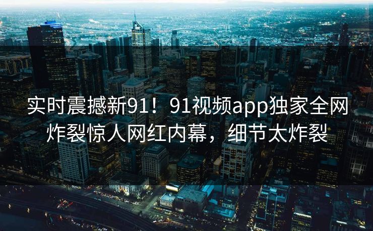 实时震撼新91！91视频app独家全网炸裂惊人网红内幕，细节太炸裂