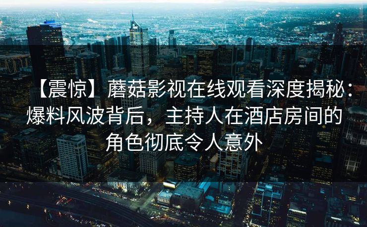 【震惊】蘑菇影视在线观看深度揭秘:爆料风波背后,主持人在酒店房间的角色彻底令人意外 【震惊】蘑菇影视在线观看深度揭秘:爆料风波背后,主持人在酒店房间的角色彻底令人意外