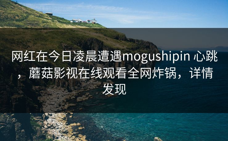 网红在今日凌晨遭遇mogushipin 心跳，蘑菇影视在线观看全网炸锅，详情发现