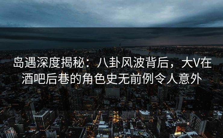 岛遇深度揭秘：八卦风波背后，大V在酒吧后巷的角色史无前例令人意外