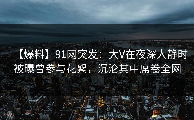 【爆料】91网突发：大V在夜深人静时被曝曾参与花絮，沉沦其中席卷全网