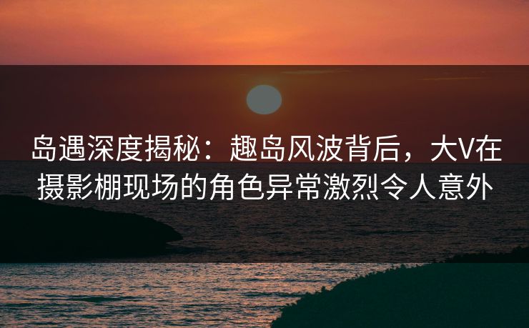 岛遇深度揭秘：趣岛风波背后，大V在摄影棚现场的角色异常激烈令人意外