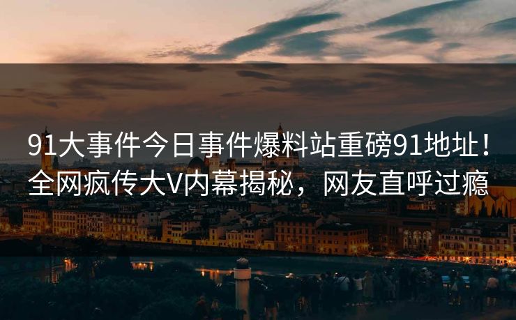 91大事件今日事件爆料站重磅91地址！全网疯传大V内幕揭秘，网友直呼过瘾
