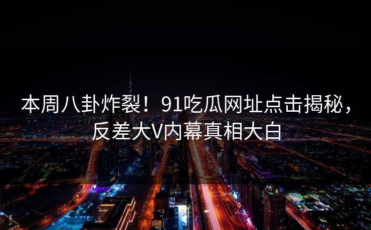 本周八卦炸裂！91吃瓜网址点击揭秘，反差大V内幕真相大白