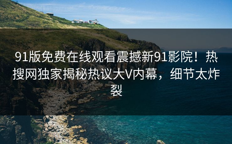 91版免费在线观看震撼新91影院！热搜网独家揭秘热议大V内幕，细节太炸裂