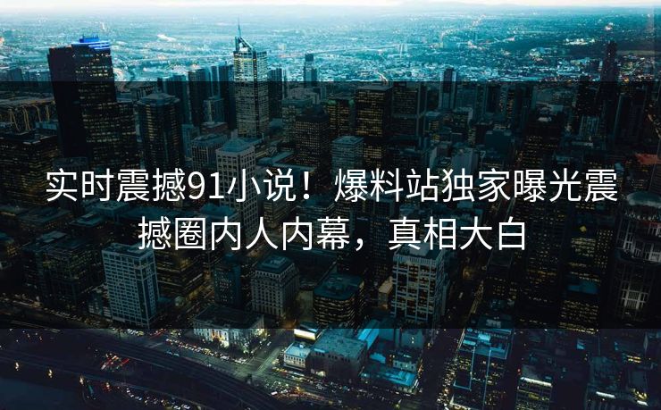 实时震撼91小说！爆料站独家曝光震撼圈内人内幕，真相大白