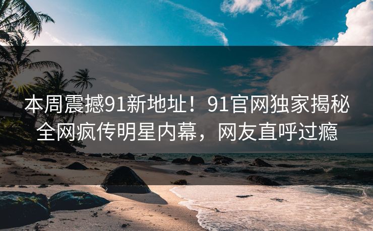 本周震撼91新地址！91官网独家揭秘全网疯传明星内幕，网友直呼过瘾