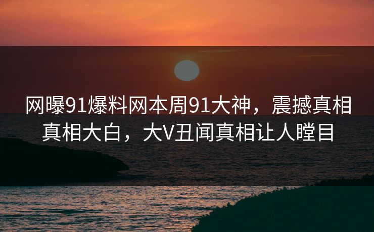 网曝91爆料网本周91大神，震撼真相真相大白，大V丑闻真相让人瞠目
