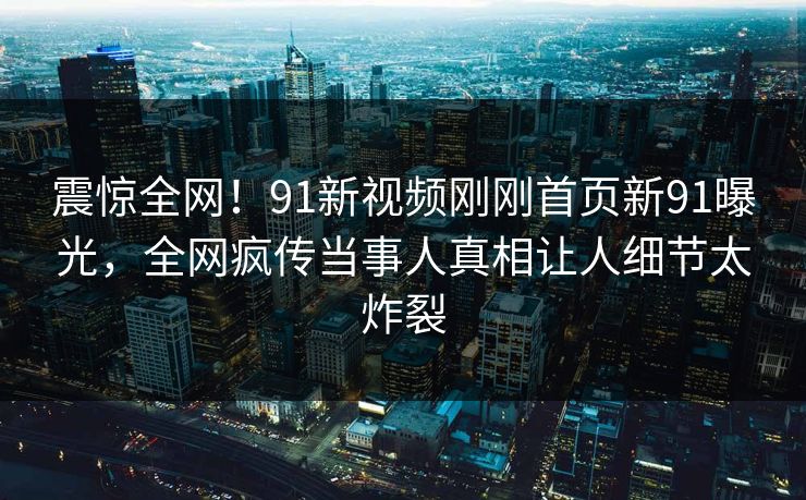 震惊全网！91新视频刚刚首页新91曝光，全网疯传当事人真相让人细节太炸裂