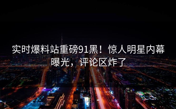 实时爆料站重磅91黑！惊人明星内幕曝光，评论区炸了