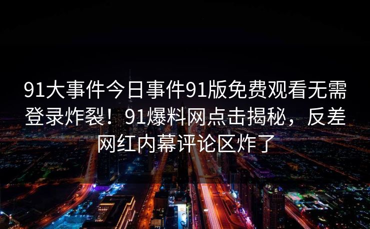 91大事件今日事件91版免费观看无需登录炸裂！91爆料网点击揭秘，反差网红内幕评论区炸了