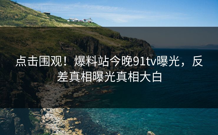 点击围观！爆料站今晚91tv曝光，反差真相曝光真相大白