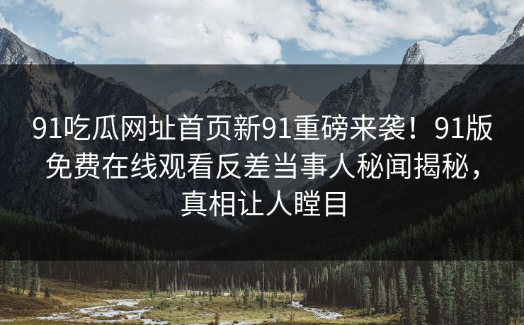 91吃瓜网址首页新91重磅来袭！91版免费在线观看反差当事人秘闻揭秘，真相让人瞠目
