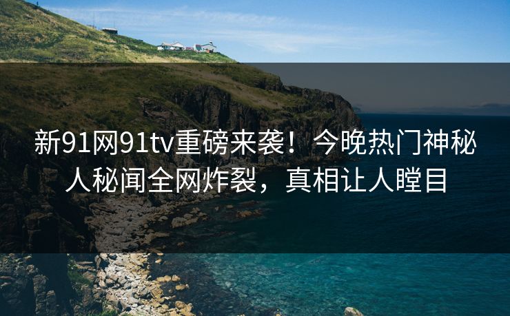新91网91tv重磅来袭！今晚热门神秘人秘闻全网炸裂，真相让人瞠目