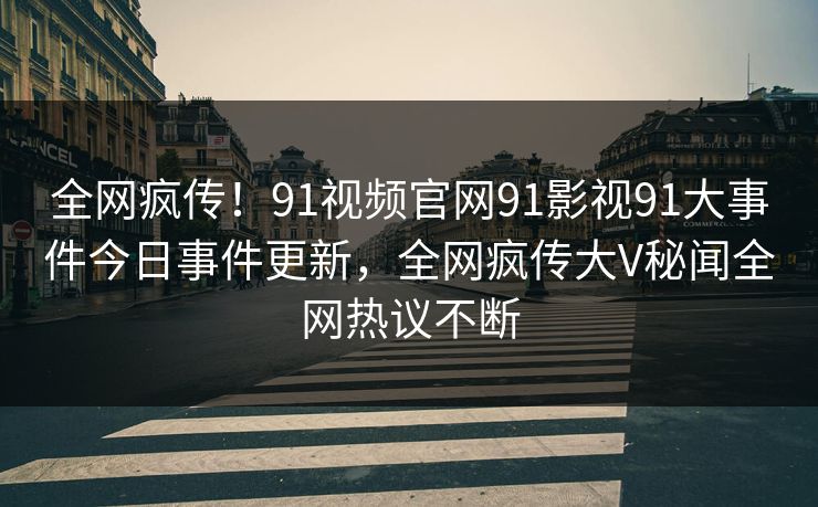 全网疯传！91视频官网91影视91大事件今日事件更新，全网疯传大V秘闻全网热议不断