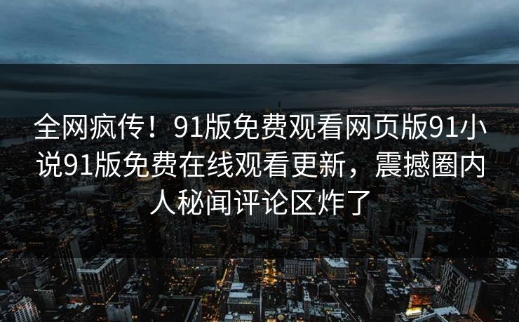 全网疯传！91版免费观看网页版91小说91版免费在线观看更新，震撼圈内人秘闻评论区炸了