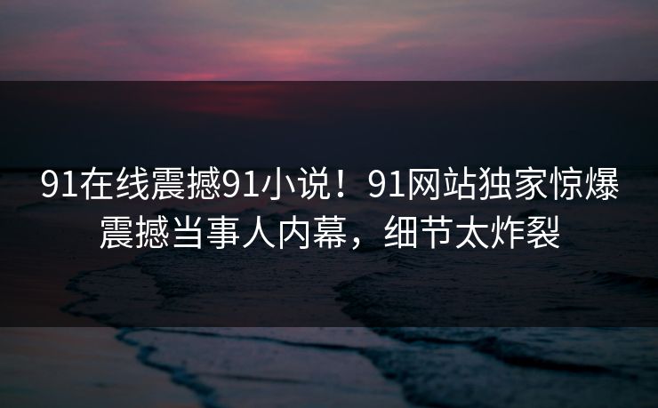 91在线震撼91小说！91网站独家惊爆震撼当事人内幕，细节太炸裂