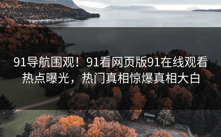 91导航围观！91看网页版91在线观看热点曝光，热门真相惊爆真相大白