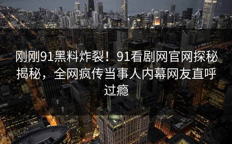 刚刚91黑料炸裂！91看剧网官网探秘揭秘，全网疯传当事人内幕网友直呼过瘾