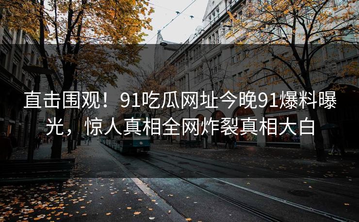直击围观！91吃瓜网址今晚91爆料曝光，惊人真相全网炸裂真相大白