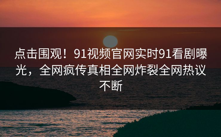点击围观！91视频官网实时91看剧曝光，全网疯传真相全网炸裂全网热议不断