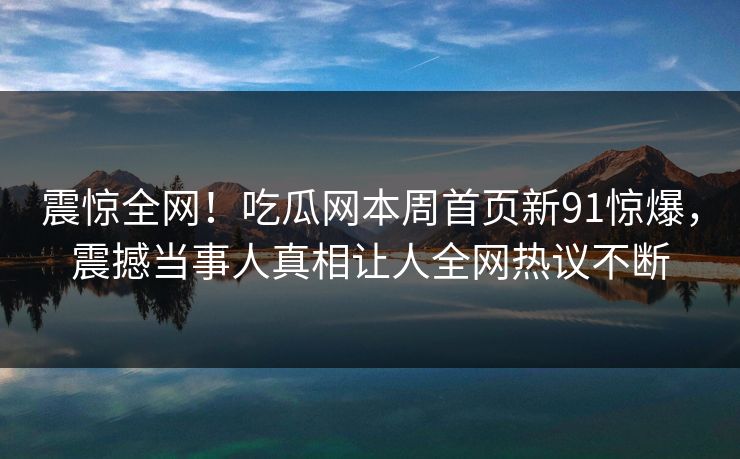 震惊全网！吃瓜网本周首页新91惊爆，震撼当事人真相让人全网热议不断