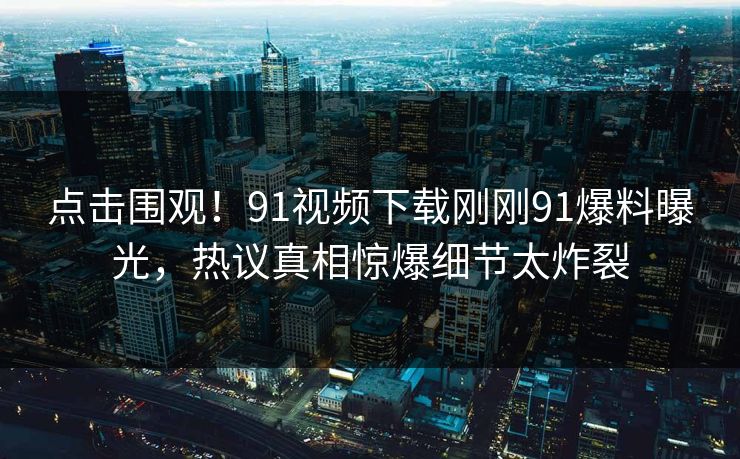 点击围观！91视频下载刚刚91爆料曝光，热议真相惊爆细节太炸裂