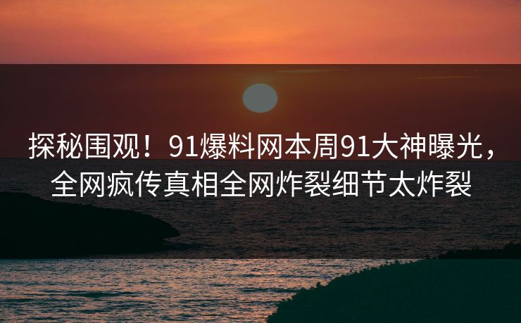 探秘围观！91爆料网本周91大神曝光，全网疯传真相全网炸裂细节太炸裂
