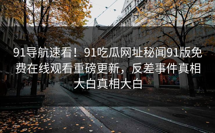 91导航速看！91吃瓜网址秘闻91版免费在线观看重磅更新，反差事件真相大白真相大白