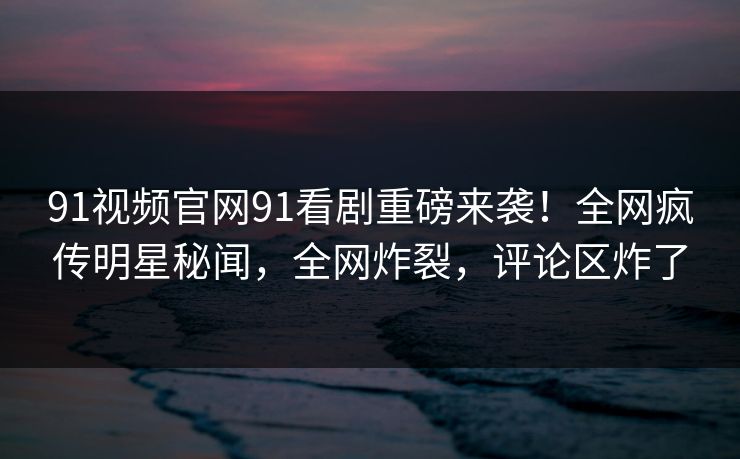 91视频官网91看剧重磅来袭！全网疯传明星秘闻，全网炸裂，评论区炸了