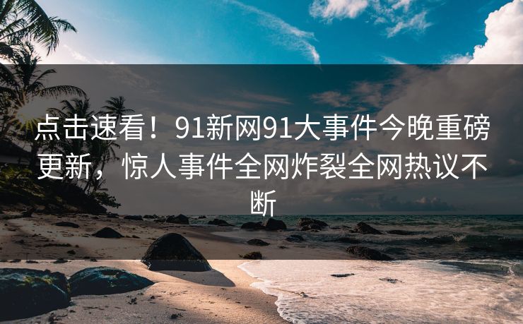 点击速看！91新网91大事件今晚重磅更新，惊人事件全网炸裂全网热议不断
