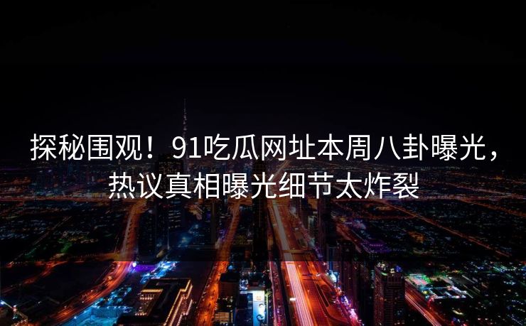 探秘围观！91吃瓜网址本周八卦曝光，热议真相曝光细节太炸裂