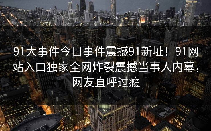 91大事件今日事件震撼91新址！91网站入口独家全网炸裂震撼当事人内幕，网友直呼过瘾