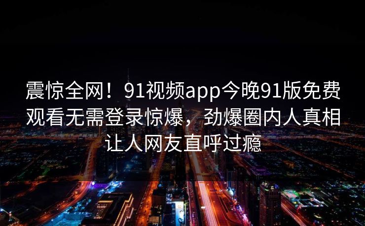 震惊全网！91视频app今晚91版免费观看无需登录惊爆，劲爆圈内人真相让人网友直呼过瘾