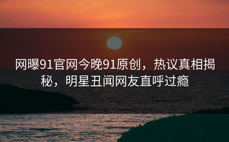 网曝91官网今晚91原创，热议真相揭秘，明星丑闻网友直呼过瘾