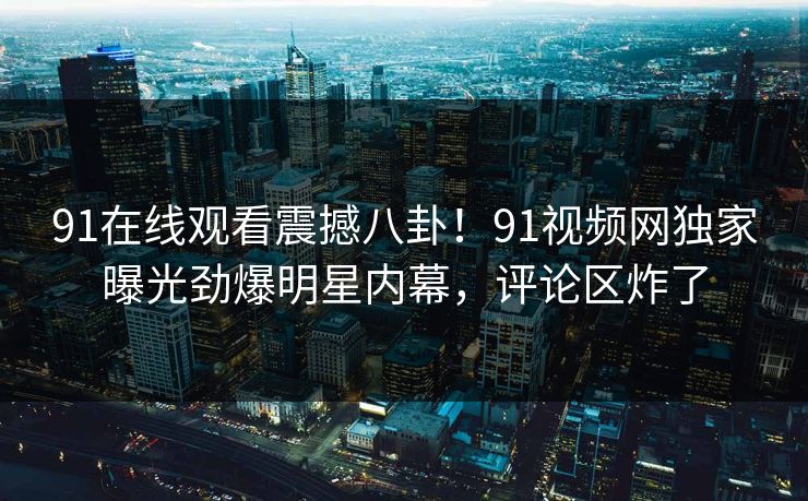 91在线观看震撼八卦！91视频网独家曝光劲爆明星内幕，评论区炸了