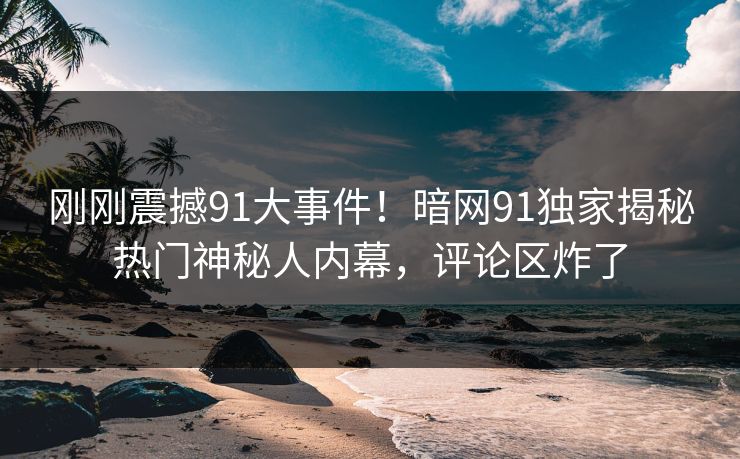 刚刚震撼91大事件！暗网91独家揭秘热门神秘人内幕，评论区炸了