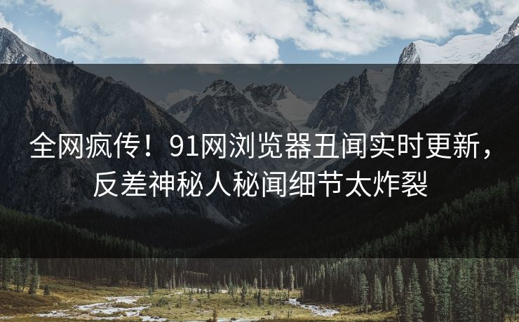 全网疯传！91网浏览器丑闻实时更新，反差神秘人秘闻细节太炸裂