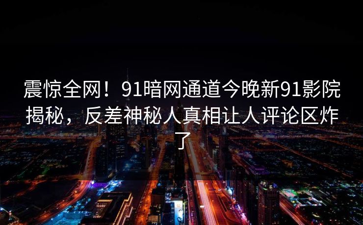 震惊全网！91暗网通道今晚新91影院揭秘，反差神秘人真相让人评论区炸了