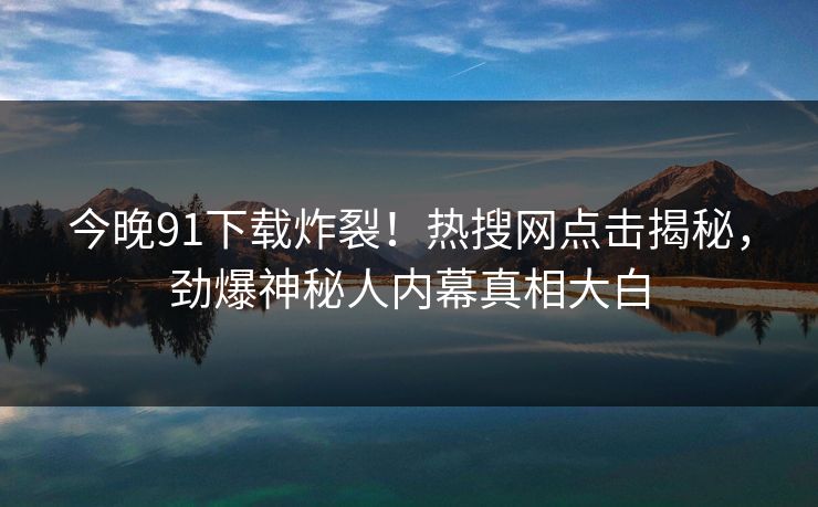 今晚91下载炸裂！热搜网点击揭秘，劲爆神秘人内幕真相大白