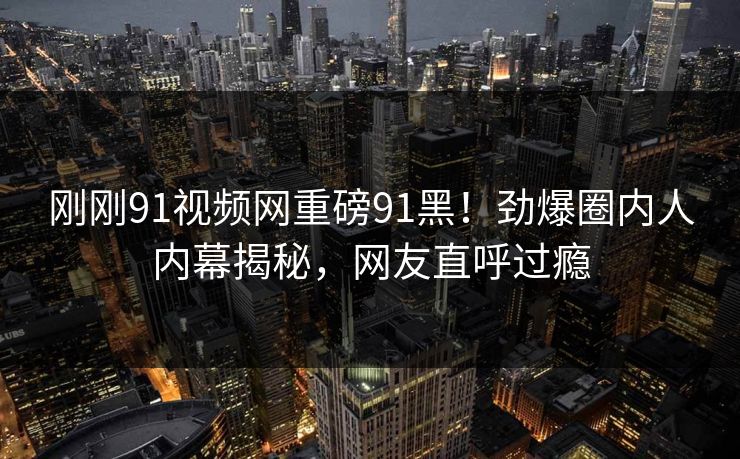 刚刚91视频网重磅91黑！劲爆圈内人内幕揭秘，网友直呼过瘾