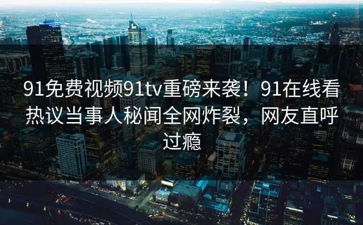 91免费视频91tv重磅来袭！91在线看热议当事人秘闻全网炸裂，网友直呼过瘾