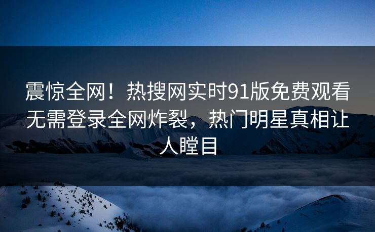 震惊全网！热搜网实时91版免费观看无需登录全网炸裂，热门明星真相让人瞠目