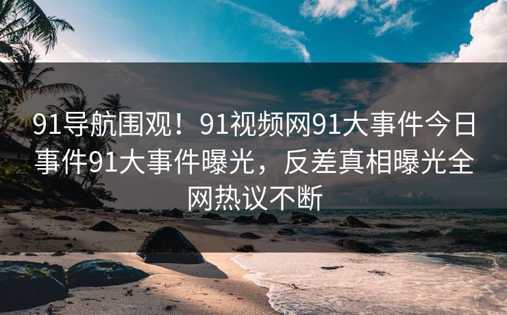 91导航围观！91视频网91大事件今日事件91大事件曝光，反差真相曝光全网热议不断