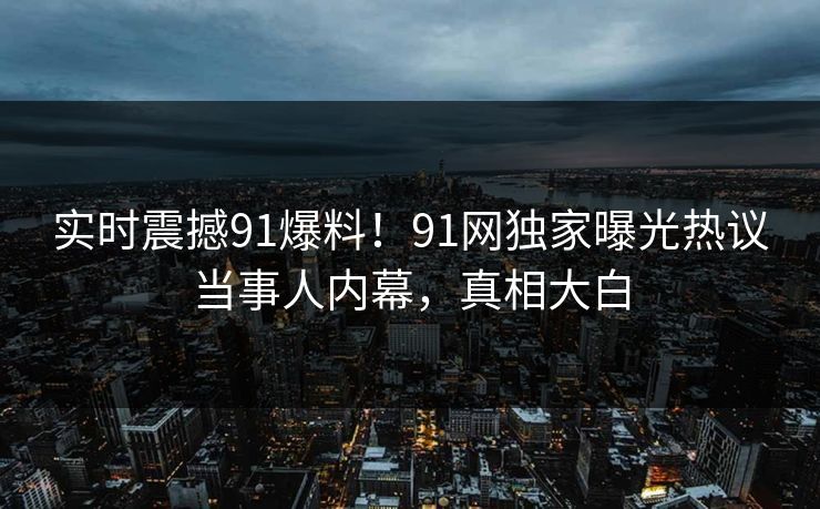 实时震撼91爆料！91网独家曝光热议当事人内幕，真相大白