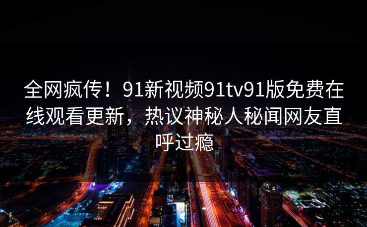 全网疯传！91新视频91tv91版免费在线观看更新，热议神秘人秘闻网友直呼过瘾