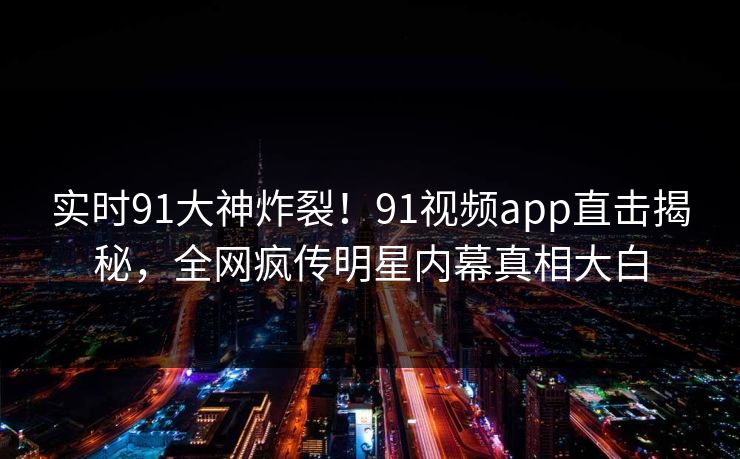 实时91大神炸裂！91视频app直击揭秘，全网疯传明星内幕真相大白